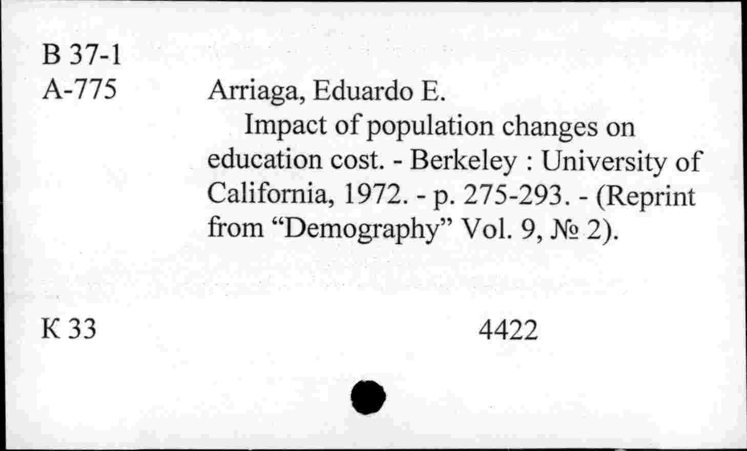 ﻿B 37-1 A-775	Arriaga, Eduardo E. Impact of population changes on education cost. - Berkeley : University of California, 1972. - p. 275-293. - (Reprint from “Demography” Vol. 9, № 2).
K33	4422